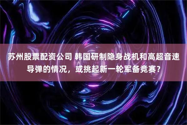 苏州股票配资公司 韩国研制隐身战机和高超音速导弹的情况，或挑起新一轮军备竞赛？