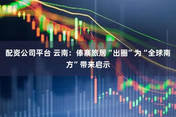 配资公司平台 云南：傣寨旅居“出圈”为“全球南方”带来启示
