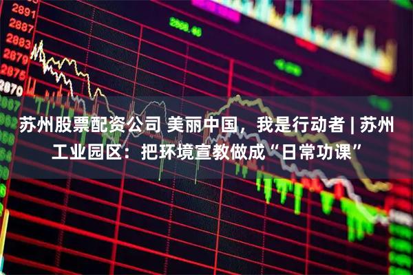 苏州股票配资公司 美丽中国，我是行动者 | 苏州工业园区：把环境宣教做成“日常功课”