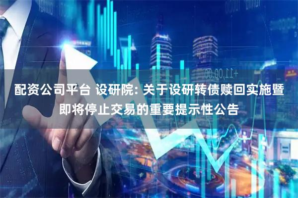 配资公司平台 设研院: 关于设研转债赎回实施暨即将停止交易的重要提示性公告