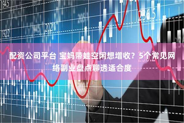 配资公司平台 宝妈带娃空闲想增收？5个常见网络副业盘点聊透适合度