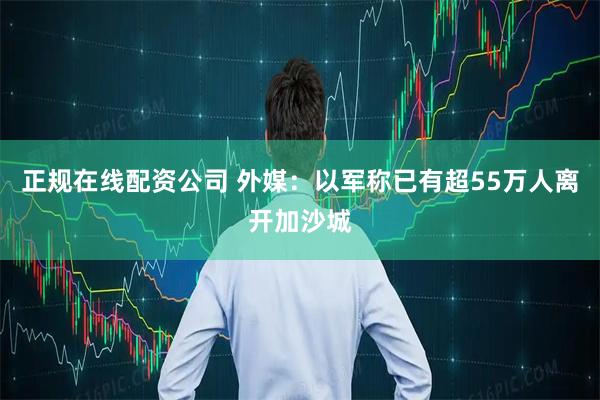 正规在线配资公司 外媒：以军称已有超55万人离开加沙城