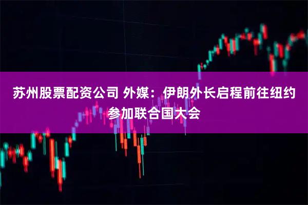 苏州股票配资公司 外媒：伊朗外长启程前往纽约参加联合国大会