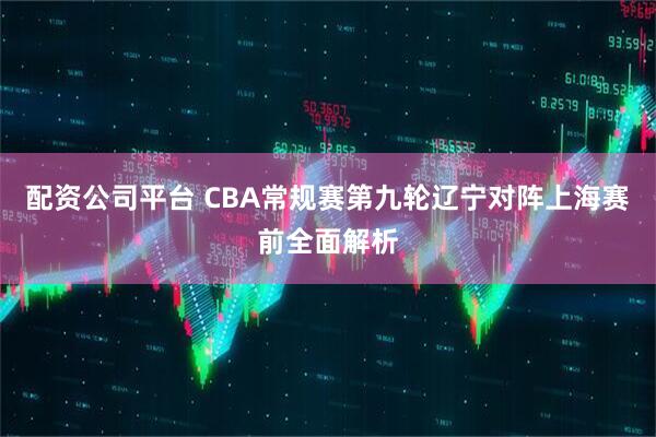 配资公司平台 CBA常规赛第九轮辽宁对阵上海赛前全面解析