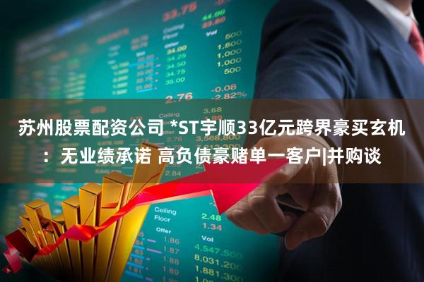 苏州股票配资公司 *ST宇顺33亿元跨界豪买玄机：无业绩承诺 高负债豪赌单一客户|并购谈