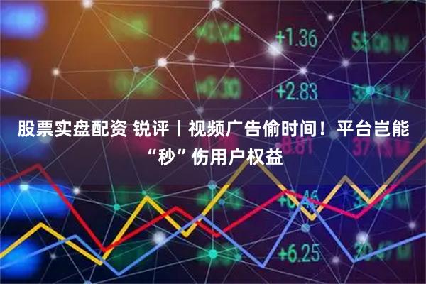 股票实盘配资 锐评丨视频广告偷时间！平台岂能“秒”伤用户权益