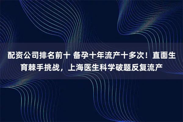 配资公司排名前十 备孕十年流产十多次！直面生育棘手挑战，上海医生科学破题反复流产