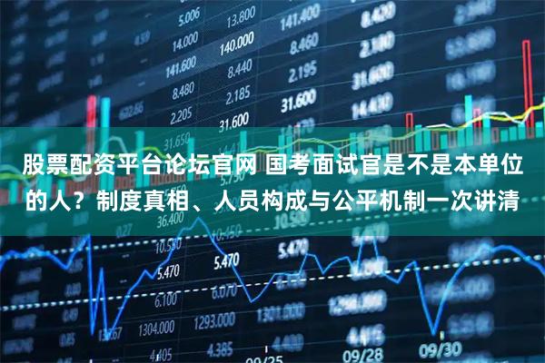 股票配资平台论坛官网 国考面试官是不是本单位的人？制度真相、人员构成与公平机制一次讲清